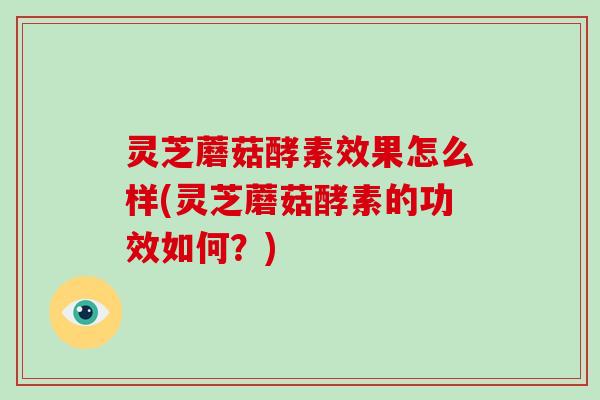 灵芝蘑菇酵素效果怎么样(灵芝蘑菇酵素的功效如何？)