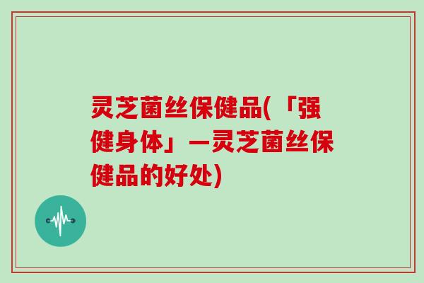 灵芝菌丝保健品(「强健身体」—灵芝菌丝保健品的好处)