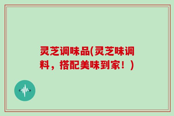 灵芝调味品(灵芝味调料，搭配美味到家！)