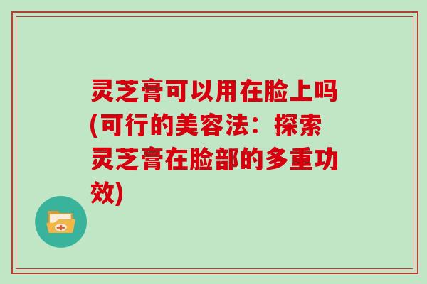 灵芝膏可以用在脸上吗(可行的美容法：探索灵芝膏在脸部的多重功效)