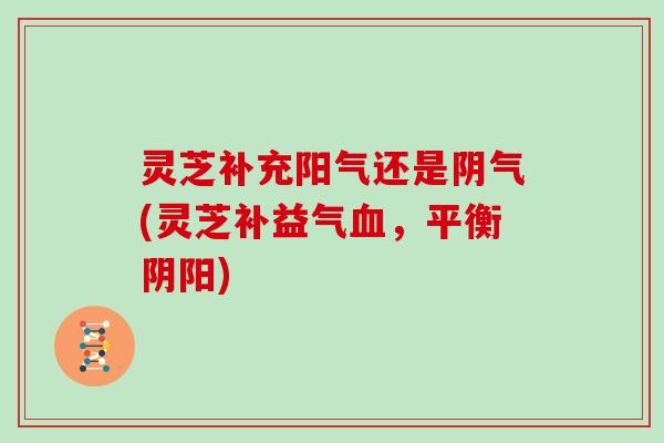 灵芝补充阳气还是阴气(灵芝补益气血，平衡阴阳)