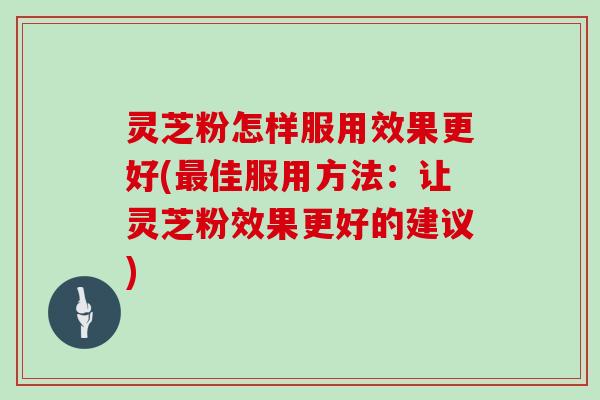 灵芝粉怎样服用效果更好(最佳服用方法：让灵芝粉效果更好的建议)