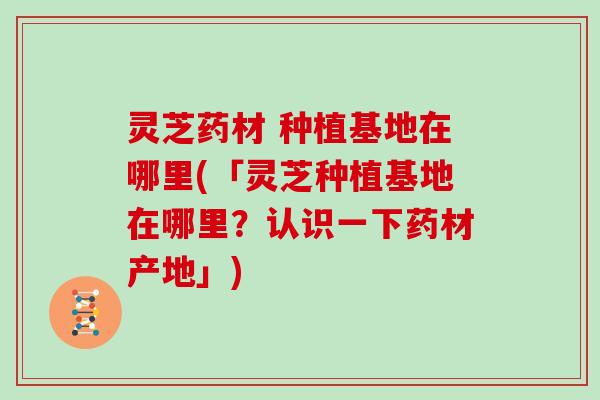 灵芝药材 种植基地在哪里(「灵芝种植基地在哪里？认识一下药材产地」)