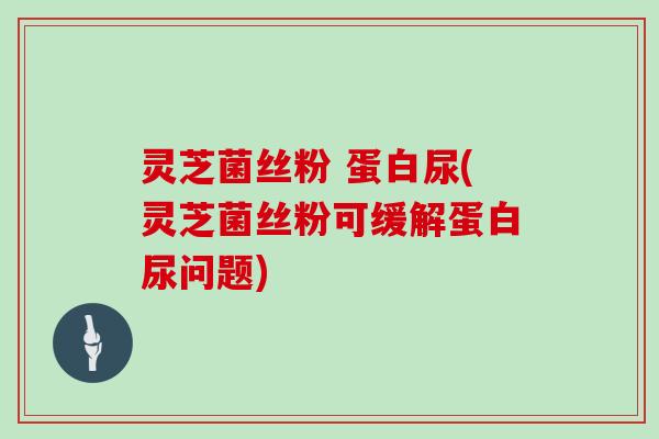 灵芝菌丝粉 蛋白尿(灵芝菌丝粉可缓解蛋白尿问题)