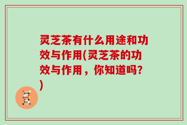 灵芝茶有什么用途和功效与作用(灵芝茶的功效与作用，你知道吗？)