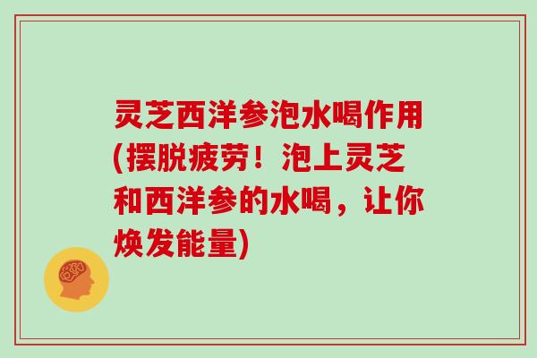 灵芝西洋参泡水喝作用(摆脱疲劳！泡上灵芝和西洋参的水喝，让你焕发能量)
