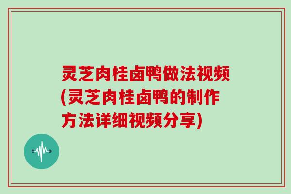 灵芝肉桂卤鸭做法视频(灵芝肉桂卤鸭的制作方法详细视频分享)