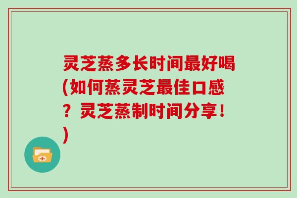 灵芝蒸多长时间最好喝(如何蒸灵芝最佳口感？灵芝蒸制时间分享！)