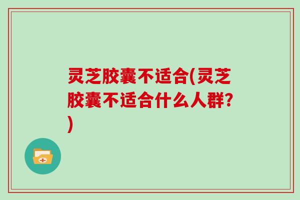 灵芝胶囊不适合(灵芝胶囊不适合什么人群？)