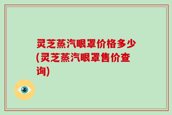 灵芝蒸汽眼罩价格多少(灵芝蒸汽眼罩售价查询)