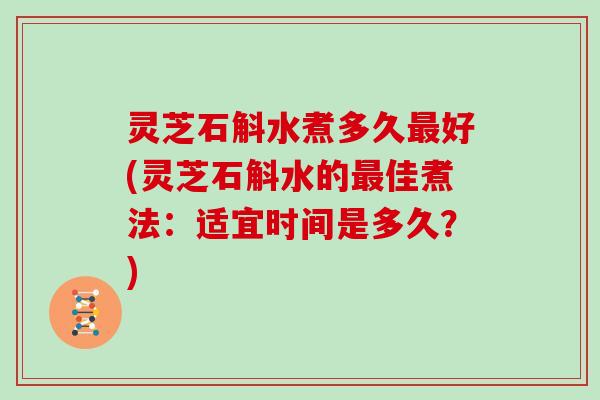 灵芝石斛水煮多久最好(灵芝石斛水的最佳煮法：适宜时间是多久？)