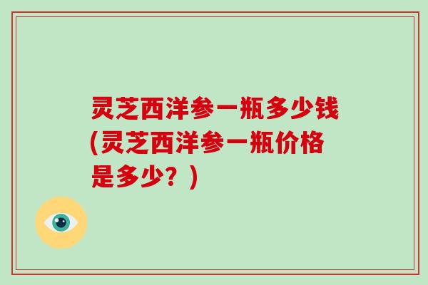 灵芝西洋参一瓶多少钱(灵芝西洋参一瓶价格是多少?)-第1张图片-灵芝大师 灵芝西洋参一瓶多少钱(灵芝西洋参一瓶价格是多少?)-第1张图片-灵芝大师