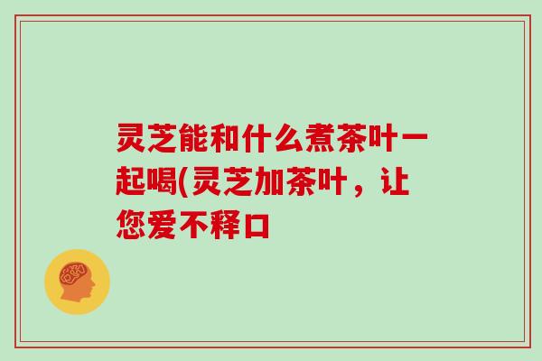 灵芝能和什么煮茶叶一起喝(灵芝加茶叶，让您爱不释口