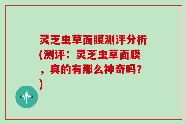 灵芝虫草面膜测评分析(测评：灵芝虫草面膜，真的有那么神奇吗？)-第1张图片-灵芝大师