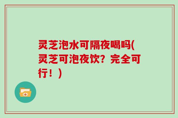 灵芝泡水可隔夜喝吗(灵芝可泡夜饮？完全可行！)