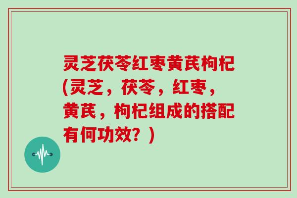 灵芝茯苓红枣黄芪枸杞(灵芝，茯苓，红枣，黄芪，枸杞组成的搭配有何功效？)