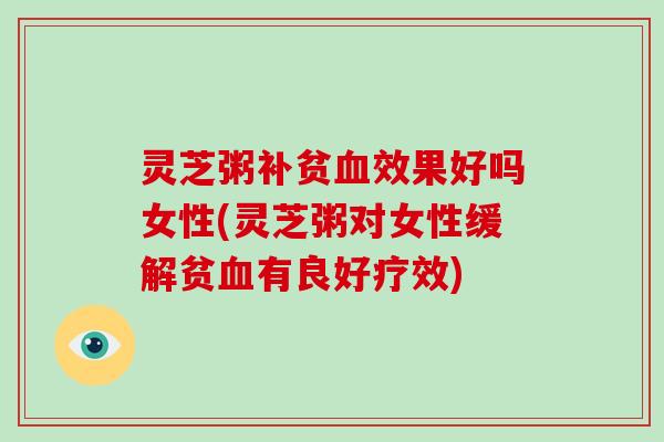 灵芝粥补贫血效果好吗女性(灵芝粥对女性缓解贫血有良好疗效)