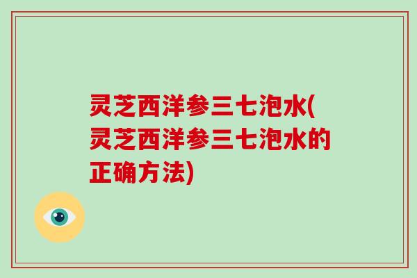 灵芝西洋参三七泡水(灵芝西洋参三七泡水的正确方法)