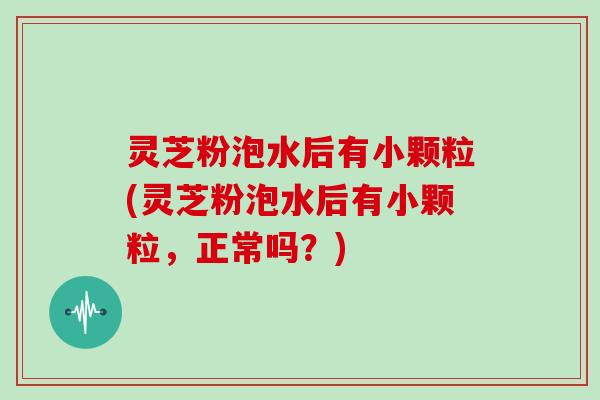 灵芝粉泡水后有小颗粒(灵芝粉泡水后有小颗粒，正常吗？)