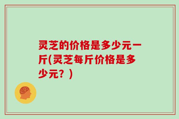 灵芝的价格是多少元一斤(灵芝每斤价格是多少元?)-第1张图片-灵芝大师 灵芝的价格是多少元一斤(灵芝每斤价格是多少元?)-第1张图片-灵芝大师