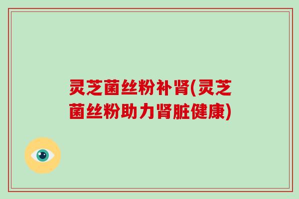 灵芝菌丝粉补肾(灵芝菌丝粉助力肾脏健康)-第1张图片-灵芝大师 灵芝菌丝粉补肾(灵芝菌丝粉助力肾脏健康)-第1张图片-灵芝大师