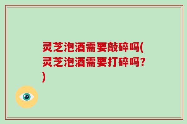 灵芝泡酒需要敲碎吗(灵芝泡酒需要打碎吗？)