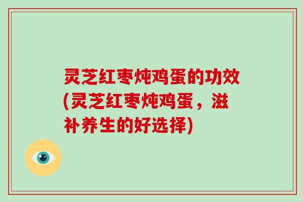 灵芝红枣炖鸡蛋的功效(灵芝红枣炖鸡蛋，滋补养生的好选择)