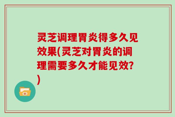 灵芝调理胃炎得多久见效果(灵芝对胃炎的调理需要多久才能见效？)