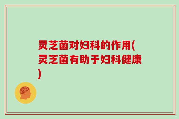 灵芝菌对妇科的作用(灵芝菌有助于妇科健康)-第1张图片-灵芝大师 灵芝菌对妇科的作用(灵芝菌有助于妇科健康)-第1张图片-灵芝大师