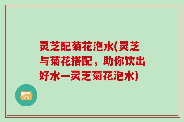 灵芝配菊花泡水(灵芝与菊花搭配，助你饮出好水—灵芝菊花泡水)