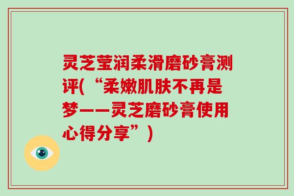 灵芝莹润柔滑磨砂膏测评(“柔嫩肌肤不再是梦——灵芝磨砂膏使用心得分享”)