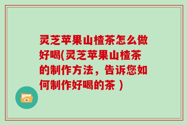 灵芝苹果山楂茶怎么做好喝(灵芝苹果山楂茶的制作方法，告诉您如何制作好喝的茶 )