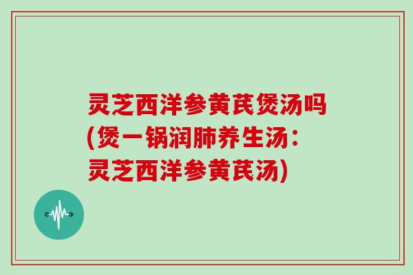 灵芝西洋参黄芪煲汤吗(煲一锅润肺养生汤：灵芝西洋参黄芪汤)