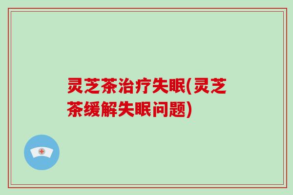 灵芝茶治疗失眠(灵芝茶缓解失眠问题)-第1张图片-灵芝大师 灵芝茶治疗失眠(灵芝茶缓解失眠问题)-第1张图片-灵芝大师