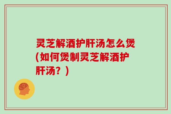 灵芝解酒护肝汤怎么煲(如何煲制灵芝解酒护肝汤?)-第1张图片-灵芝大师 灵芝解酒护肝汤怎么煲(如何煲制灵芝解酒护肝汤?)-第1张图片-灵芝大师