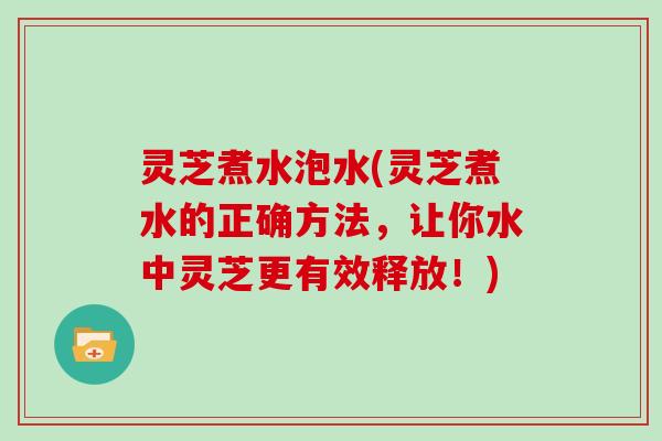 灵芝煮水泡水(灵芝煮水的正确方法，让你水中灵芝更有效释放！)