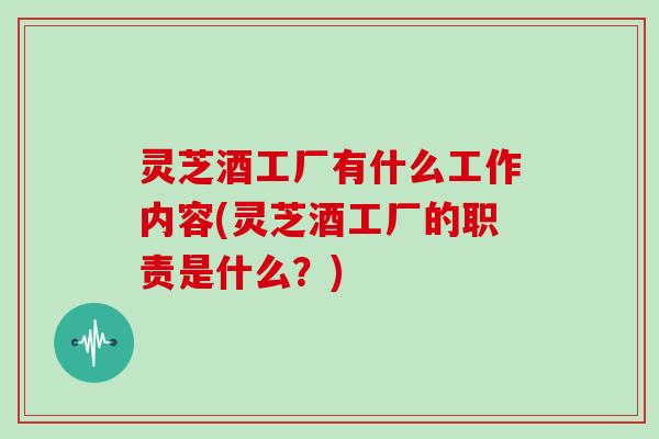 灵芝酒工厂有什么工作内容(灵芝酒工厂的职责是什么？)