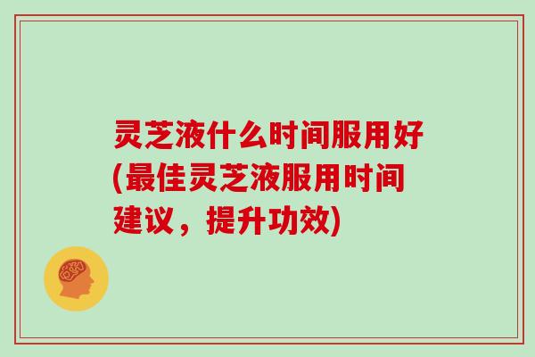 灵芝液什么时间服用好(最佳灵芝液服用时间建议，提升功效)