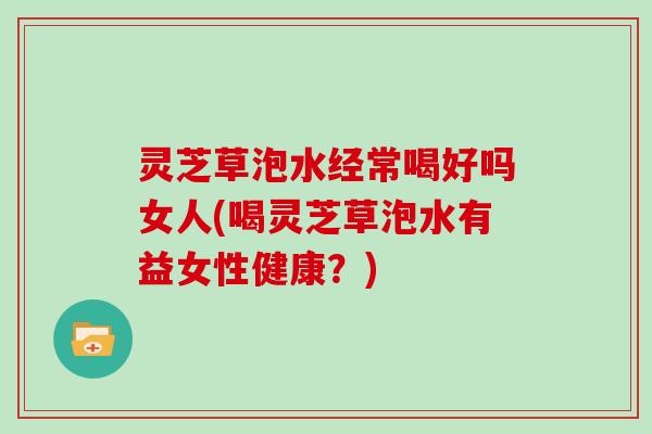 灵芝草泡水经常喝好吗女人(喝灵芝草泡水有益女性健康？)