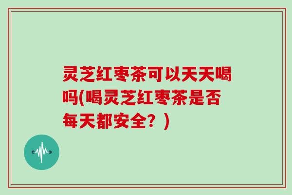 灵芝红枣茶可以天天喝吗(喝灵芝红枣茶是否每天都安全？)