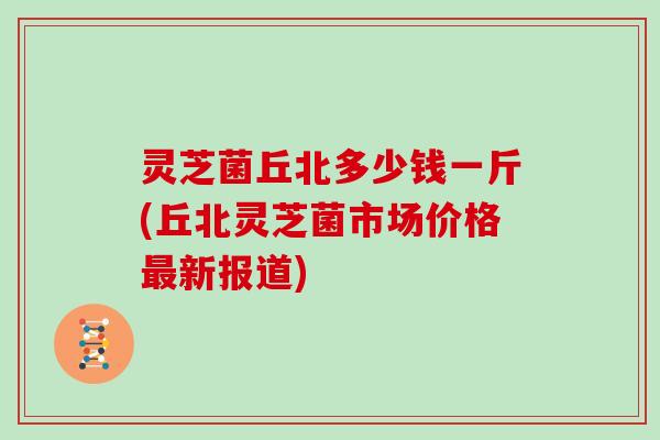 灵芝菌丘北多少钱一斤(丘北灵芝菌市场价格最新报道)
