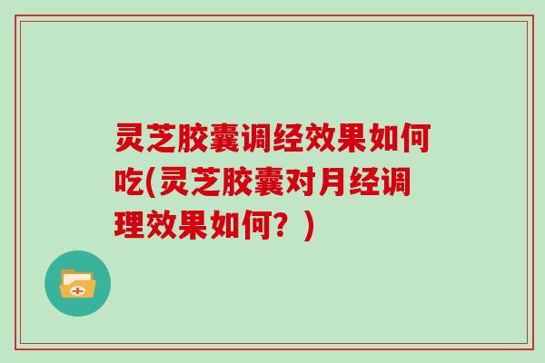 灵芝胶囊调经效果如何吃(灵芝胶囊对月经调理效果如何？)