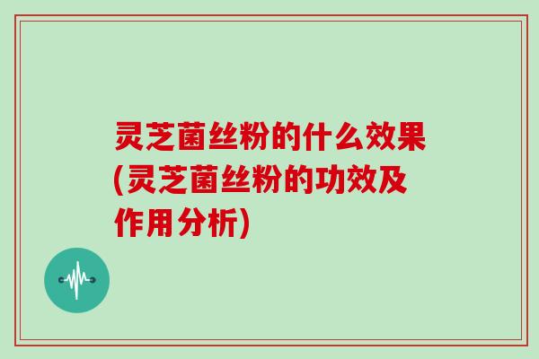 灵芝菌丝粉的什么效果(灵芝菌丝粉的功效及作用分析)