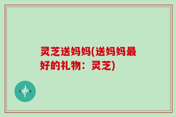 灵芝送妈妈(送妈妈最好的礼物：灵芝)