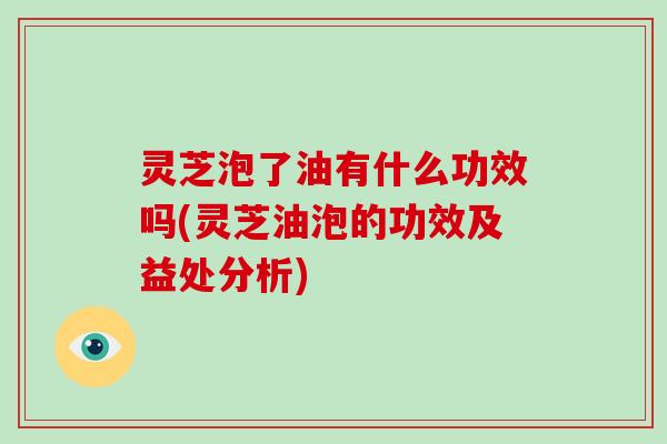 灵芝泡了油有什么功效吗(灵芝油泡的功效及益处分析)