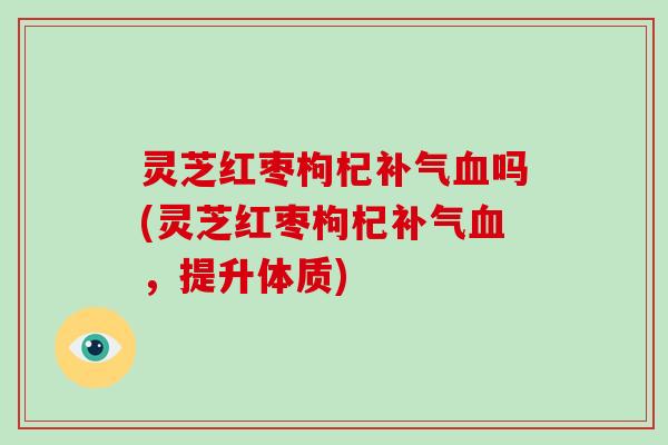 灵芝红枣枸杞补气血吗(灵芝红枣枸杞补气血，提升体质)-第1张图片-灵芝大师