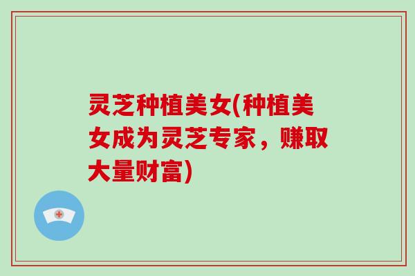 灵芝种植美女(种植美女成为灵芝专家，赚取大量财富)