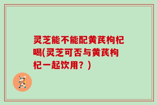灵芝能不能配黄芪枸杞喝(灵芝可否与黄芪枸杞一起饮用？)