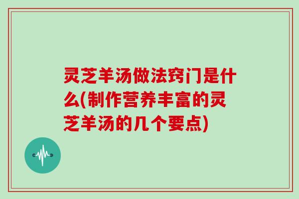 灵芝羊汤做法窍门是什么(制作营养丰富的灵芝羊汤的几个要点)