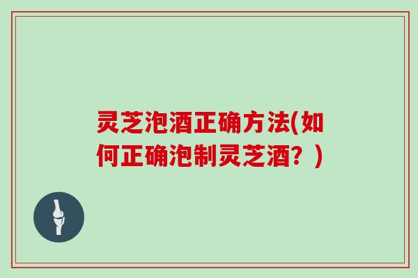 灵芝泡酒正确方法(如何正确泡制灵芝酒？)